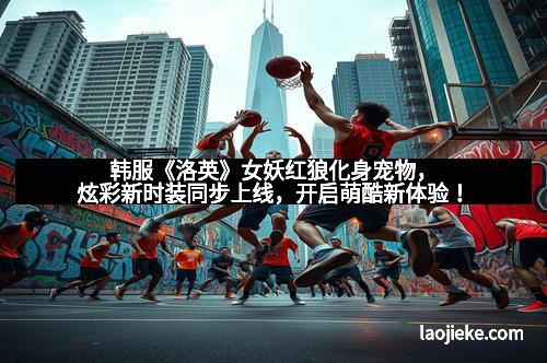 韩服《洛英》女妖红狼化身宠物，炫彩新时装同步上线，开启萌酷新体验！